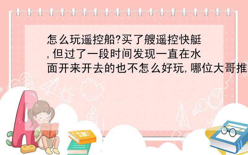 怎么玩遥控船?买了艘遥控快艇,但过了一段时间发现一直在水面开来开去的也不怎么好玩,哪位大哥推荐一个新鲜的玩法