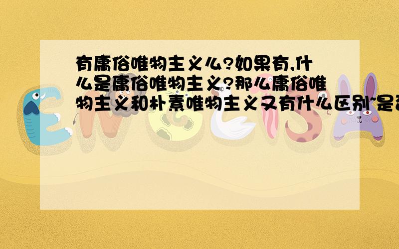 有庸俗唯物主义么?如果有,什么是庸俗唯物主义?那么庸俗唯物主义和朴素唯物主义又有什么区别~是否庸俗唯物主义就是机械唯物主义？庸俗唯物主义如果不是机械唯物主义，是不是方法论上