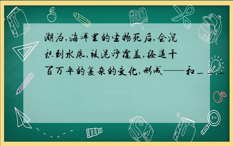 湖泊,海洋里的生物死后,会沉积到水底,被泥沙覆盖,经过千百万年的复杂的变化,形成——和___