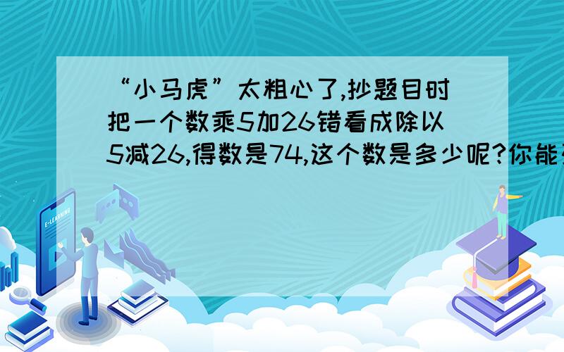 “小马虎”太粗心了,抄题目时把一个数乘5加26错看成除以5减26,得数是74,这个数是多少呢?你能列出正确的算式,并把它算出来吗?(不用X算出来）谢谢好心的网友