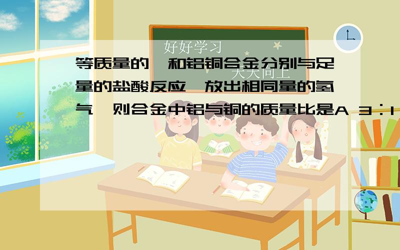 等质量的镁和铝铜合金分别与足量的盐酸反应,放出相同量的氢气,则合金中铝与铜的质量比是A 3：1 B 1：3 C 2：1 D 1：1