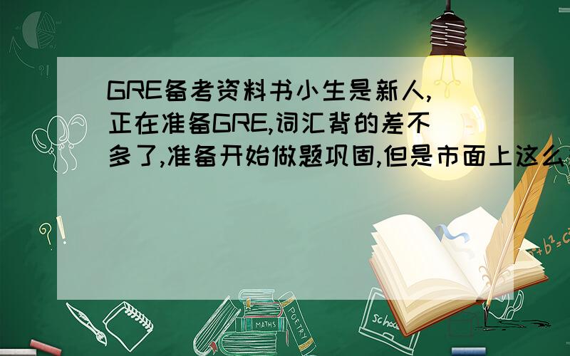 GRE备考资料书小生是新人,正在准备GRE,词汇背的差不多了,准备开始做题巩固,但是市面上这么多书,什么蓝皮、大白本、黄皮……各种各样,不知道前辈们是如何选择的,请问作为一个才把单词背