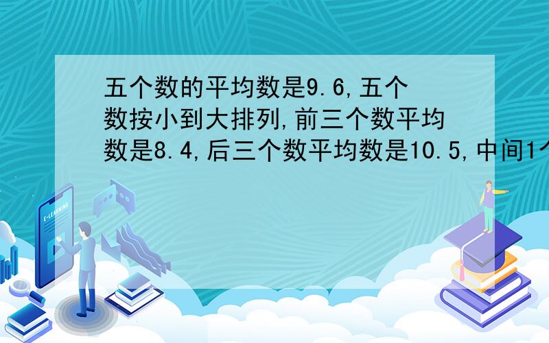 五个数的平均数是9.6,五个数按小到大排列,前三个数平均数是8.4,后三个数平均数是10.5,中间1个数是多少