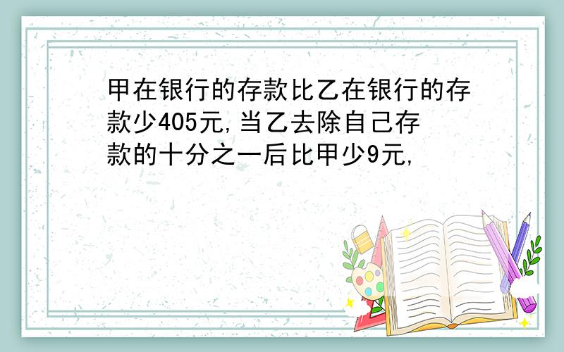 甲在银行的存款比乙在银行的存款少405元,当乙去除自己存款的十分之一后比甲少9元,