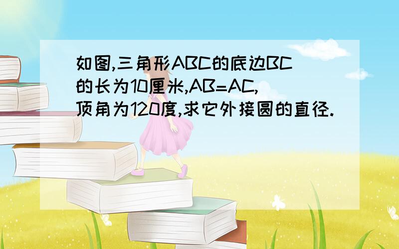 如图,三角形ABC的底边BC的长为10厘米,AB=AC,顶角为120度,求它外接圆的直径.