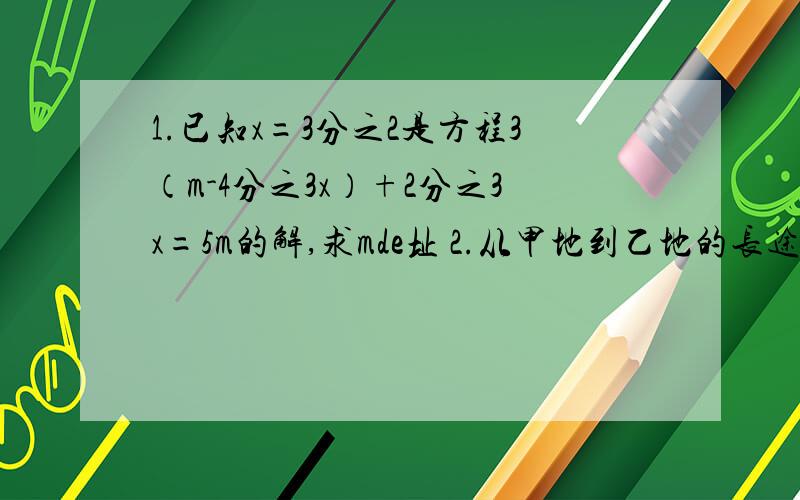 1.已知x=3分之2是方程3（m-4分之3x）+2分之3x=5m的解,求mde址 2.从甲地到乙地的长途汽车原需行驶7个小时我接到上面的,7个小时,开通高速公路后,路程近了30千米,而车速平均每小时增加了30千米只