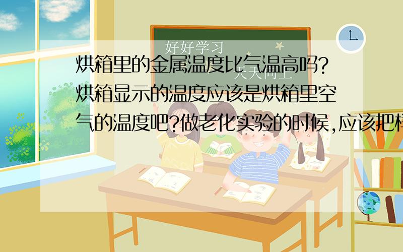 烘箱里的金属温度比气温高吗?烘箱显示的温度应该是烘箱里空气的温度吧?做老化实验的时候,应该把样片放在空气中吗?可不可以把样片放在金属盘里?金属盘的温度会不会比空气温度高?