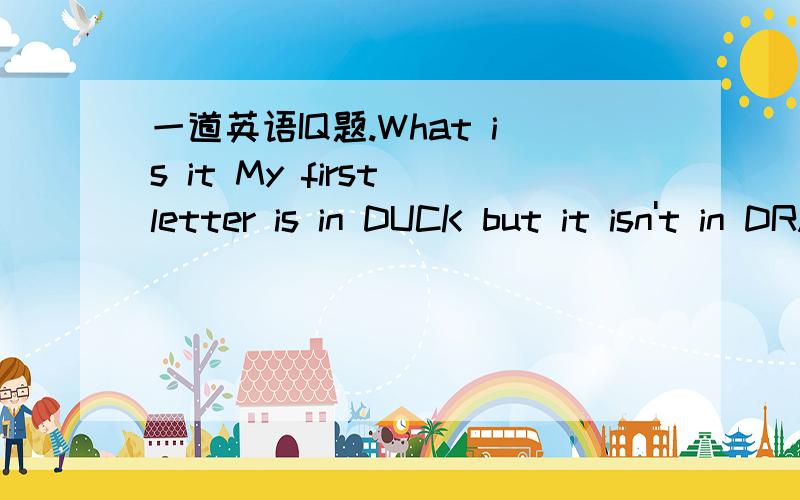 一道英语IQ题.What is it My first letter is in DUCK but it isn't in DRAKE.My second letter is in HOE but not in RAKE.My third letter is in IRIS but never in ROSE.My fourth letter is in ROEM and also in PROSE.My fifth letter you will find in both