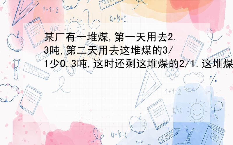 某厂有一堆煤,第一天用去2.3吨,第二天用去这堆煤的3/1少0.3吨,这时还剩这堆煤的2/1.这堆煤原有多少吨?是得7.