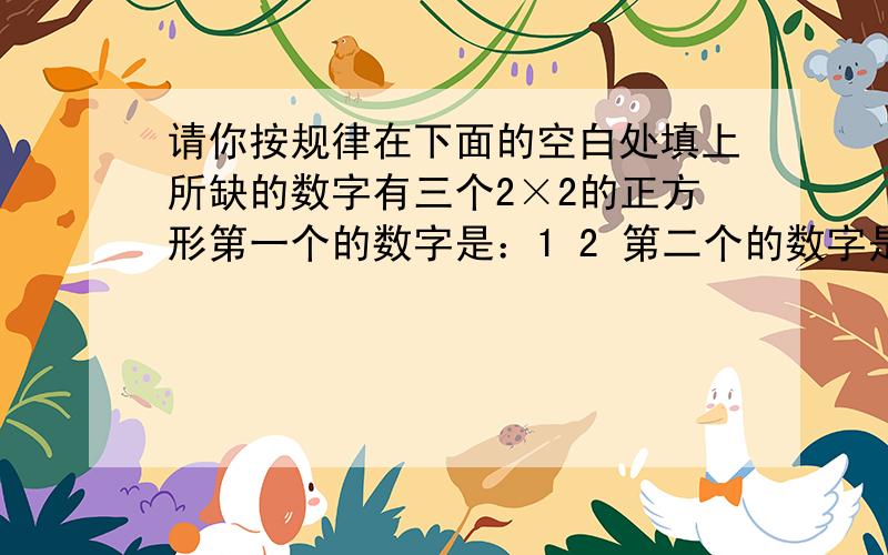 请你按规律在下面的空白处填上所缺的数字有三个2×2的正方形第一个的数字是：1 2 第二个的数字是：4 5 第三个的数字：7 83 7 6 34 9 （）