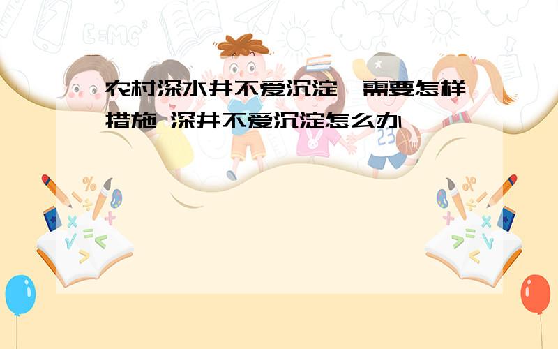 农村深水井不爱沉淀,需要怎样措施 深井不爱沉淀怎么办