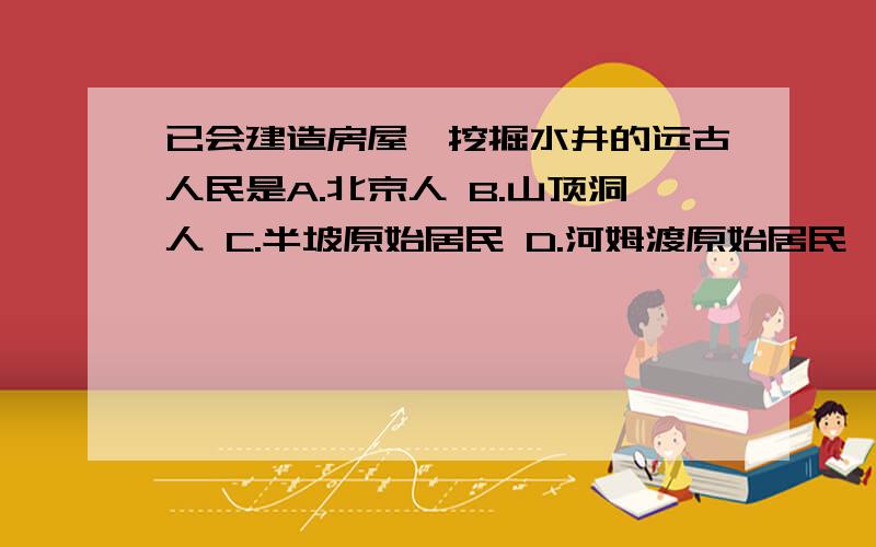 已会建造房屋、挖掘水井的远古人民是A.北京人 B.山顶洞人 C.半坡原始居民 D.河姆渡原始居民