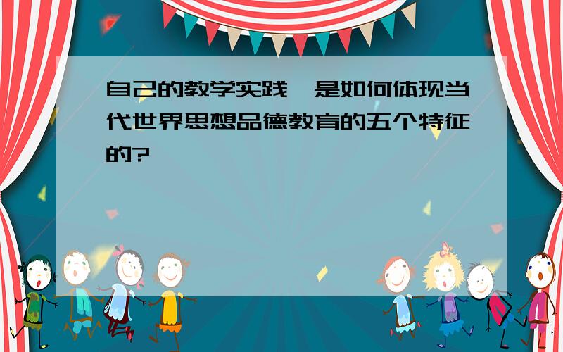 自己的教学实践,是如何体现当代世界思想品德教育的五个特征的?