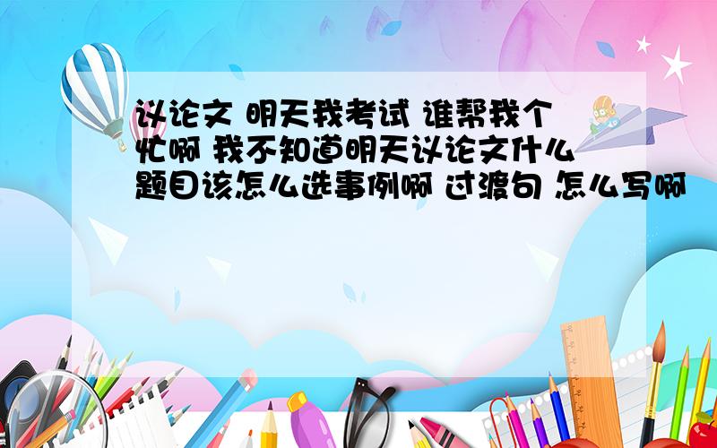 议论文 明天我考试 谁帮我个忙啊 我不知道明天议论文什么题目该怎么选事例啊 过渡句 怎么写啊