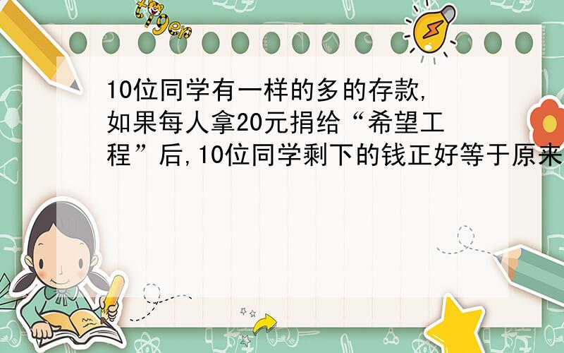 10位同学有一样的多的存款,如果每人拿20元捐给“希望工程”后,10位同学剩下的钱正好等于原来6位存款数.原来每人存款多少元?