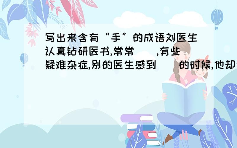 写出来含有“手”的成语刘医生认真钻研医书,常常（）,有些疑难杂症,别的医生感到（）的时候,他却常能（）,病人都称赞他（）.