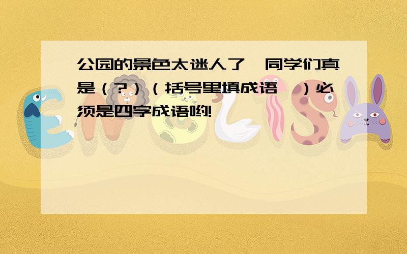 公园的景色太迷人了,同学们真是（?）（括号里填成语,）必须是四字成语哟!