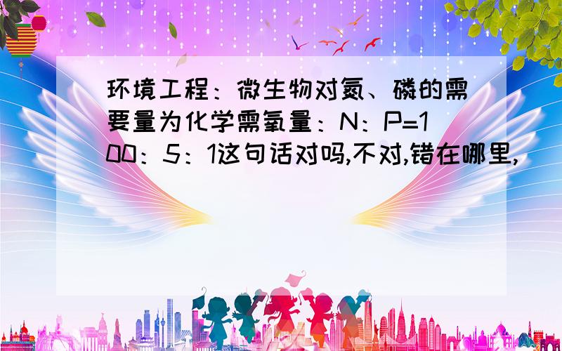环境工程：微生物对氮、磷的需要量为化学需氧量：N：P=100：5：1这句话对吗,不对,错在哪里,
