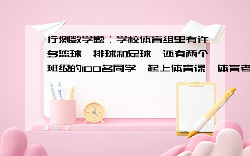 行测数学题：学校体育组里有许多篮球、排球和足球,还有两个班级的100名同学一起上体育课,体育老师要求这100名同学拿球,没人至少拿到1个球,至多拿2个球,请问,至少有（）同学所拿的球是