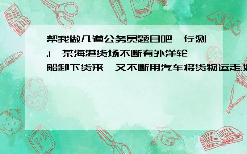 帮我做几道公务员题目吧,行测.1`某海港货场不断有外洋轮船卸下货来,又不断用汽车将货物运走.如果用九辆车,12小时可以清场；如果用8辆车,16小时可以清场.该厂开始只用3辆车,是小时后增加