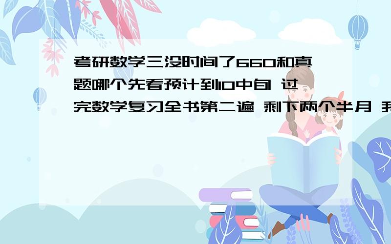 考研数学三没时间了660和真题哪个先看预计到10中旬 过完数学复习全书第二遍 剩下两个半月 我要先过660还是真题 感觉时间不够啊 要如何分配 求教~急