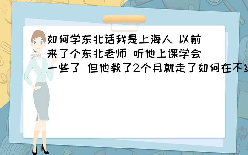 如何学东北话我是上海人 以前来了个东北老师 听他上课学会一些了 但他教了2个月就走了如何在不经意间说出东北话 就像东北人那样