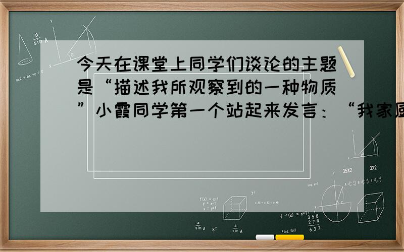 今天在课堂上同学们谈论的主题是“描述我所观察到的一种物质”小霞同学第一个站起来发言：“我家厨房有一种调味品叫‘食盐’.它是一种白色,颗粒状的固体,能溶于水,具有咸味,人不能