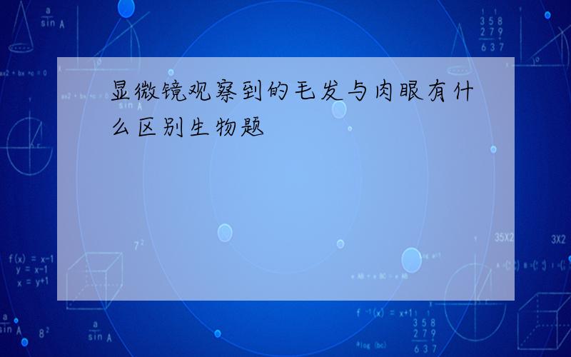 显微镜观察到的毛发与肉眼有什么区别生物题