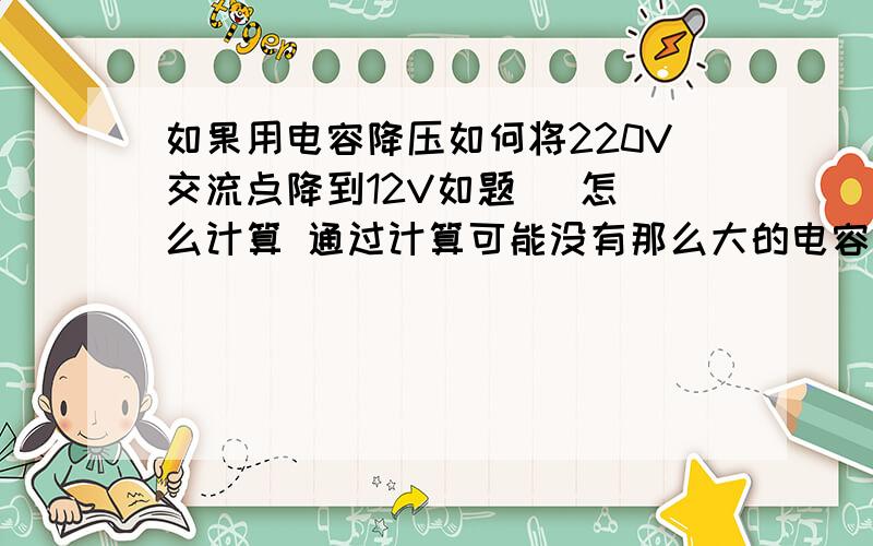 如果用电容降压如何将220V交流点降到12V如题   怎么计算 通过计算可能没有那么大的电容怎么办