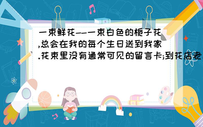 一束鲜花--一束白色的栀子花,总会在我的每个生日送到我家.花束里没有通常可见的留言卡;到花店老板那里也查不出赠花者的姓名,因为化石现金零售的.白色的栀子花依偎在粉红色的包装纸中