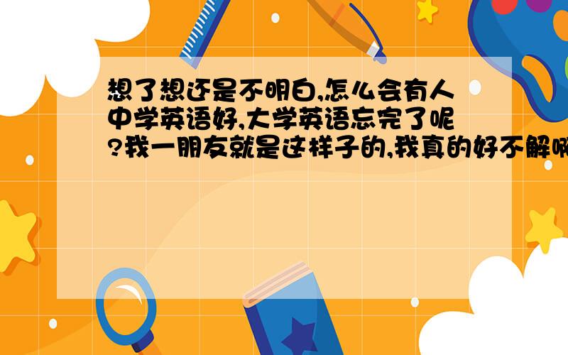 想了想还是不明白,怎么会有人中学英语好,大学英语忘完了呢?我一朋友就是这样子的,我真的好不解啊.他自己知不知道原因都是个问题吧.我英语听说能力还可以，口语还挺令人满意的，我有