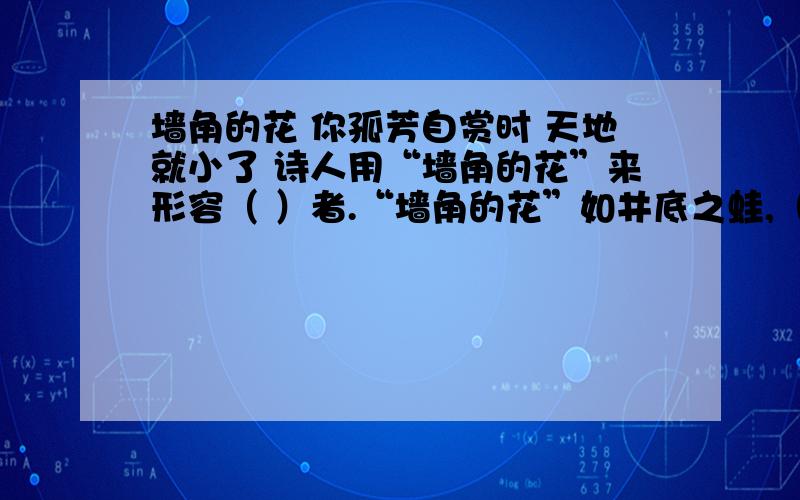 墙角的花 你孤芳自赏时 天地就小了 诗人用“墙角的花”来形容（ ）者.“墙角的花”如井底之蛙,（ ）