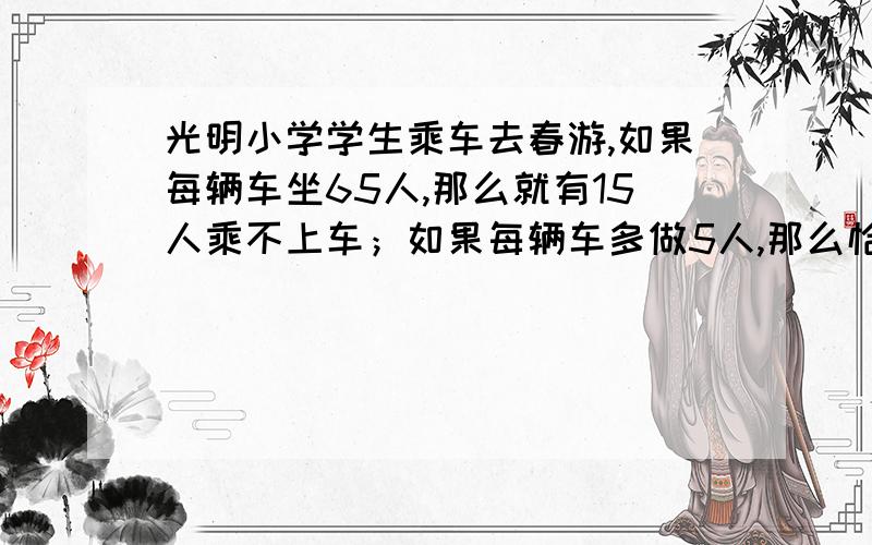 光明小学学生乘车去春游,如果每辆车坐65人,那么就有15人乘不上车；如果每辆车多做5人,那么恰好多余1辆车,学校一共租了几辆车?共有多少人去春游?