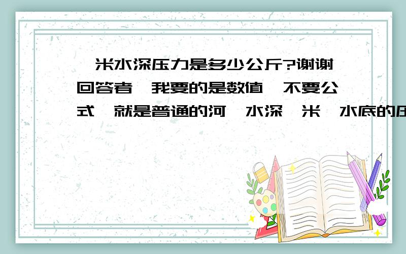 一米水深压力是多少公斤?谢谢回答者,我要的是数值,不要公式,就是普通的河,水深一米,水底的压力.