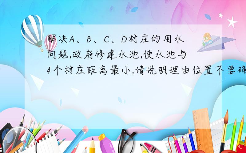 解决A、B、C、D村庄的用水问题,政府修建水池,使水池与4个村庄距离最小,请说明理由位置不要确定了