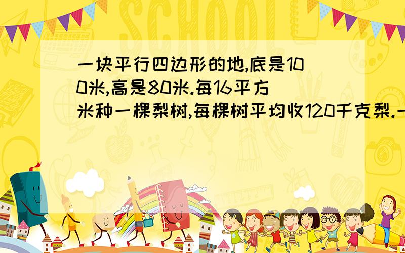 一块平行四边形的地,底是100米,高是80米.每16平方米种一棵梨树,每棵树平均收120千克梨.一共可以收多少?