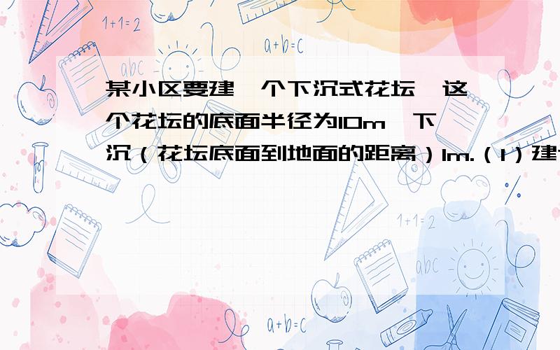 某小区要建一个下沉式花坛,这个花坛的底面半径为10m,下沉（花坛底面到地面的距离）1m.（1）建这个花坛共挖土多少方?（2）在花坛的侧面和底面抹一层水泥,抹水泥的面积是多少?