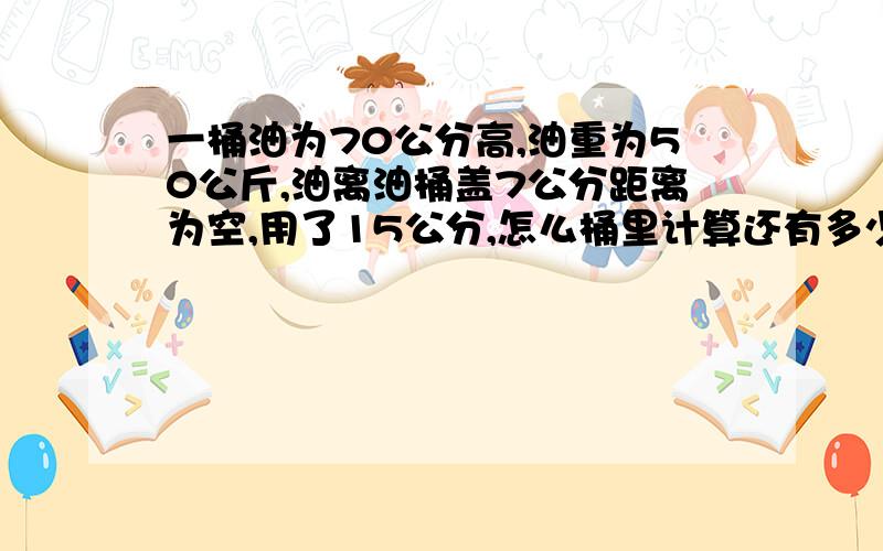 一桶油为70公分高,油重为50公斤,油离油桶盖7公分距离为空,用了15公分,怎么桶里计算还有多少斤?