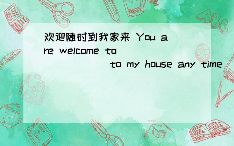 欢迎随时到我家来 You are welcome to ( ) ( ) to my house any time