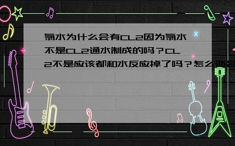 氯水为什么会有CL2因为氯水不是CL2通水制成的吗？CL2不是应该都和水反应掉了吗？怎么还会有CL2在氯水中呢