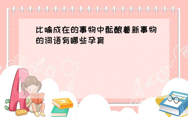 比喻成在的事物中酝酿着新事物的词语有哪些孕育