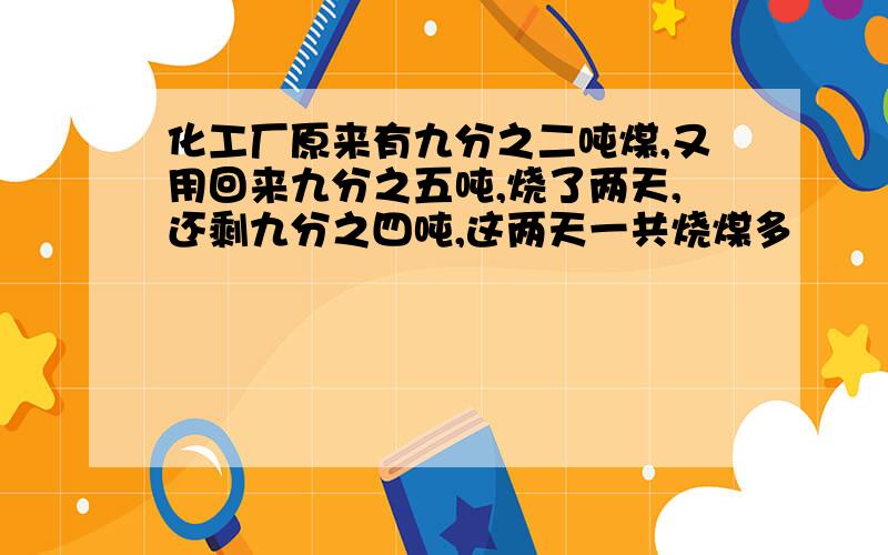 化工厂原来有九分之二吨煤,又用回来九分之五吨,烧了两天,还剩九分之四吨,这两天一共烧煤多