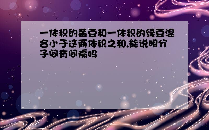 一体积的黄豆和一体积的绿豆混合小于这两体积之和,能说明分子间有间隔吗