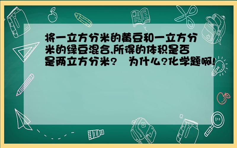 将一立方分米的黄豆和一立方分米的绿豆混合,所得的体积是否是两立方分米?   为什么?化学题啊!