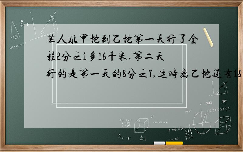 某人从甲地到乙地第一天行了全程2分之1多16千米,第二天行的是第一天的8分之7,这时离乙地还有15千米,求甲乙距离?