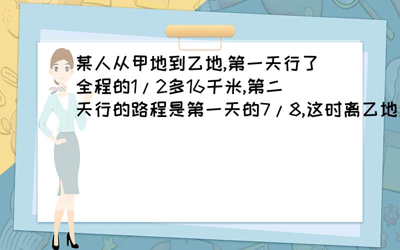 某人从甲地到乙地,第一天行了全程的1/2多16千米,第二天行的路程是第一天的7/8,这时离乙地还有15千米 .求甲,乙两地之间的距离是多少.