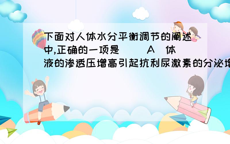 下面对人体水分平衡调节的阐述中,正确的一项是[ ]A．体液的渗透压增高引起抗利尿激素的分泌增多B．体液的渗透压增高引起抗利尿激素的分泌减少C．体液的渗透压值是恒定的,不发生变化D