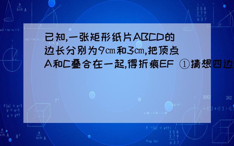 已知,一张矩形纸片ABCD的边长分别为9㎝和3㎝,把顶点A和C叠合在一起,得折痕EF ①猜想四边形AECF是什么四已知,一张矩形纸片ABCD的边长分别为9㎝和3㎝,把顶点A和C叠合在一起,得折痕EF①猜想四边