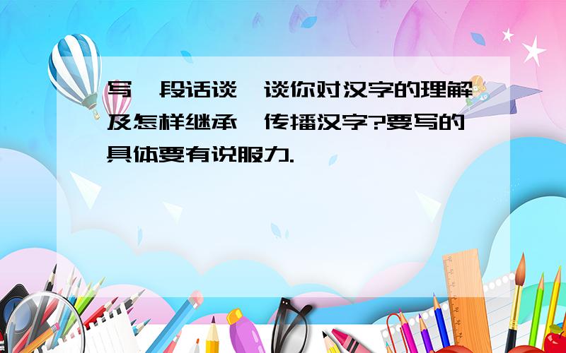 写一段话谈一谈你对汉字的理解及怎样继承、传播汉字?要写的具体要有说服力.