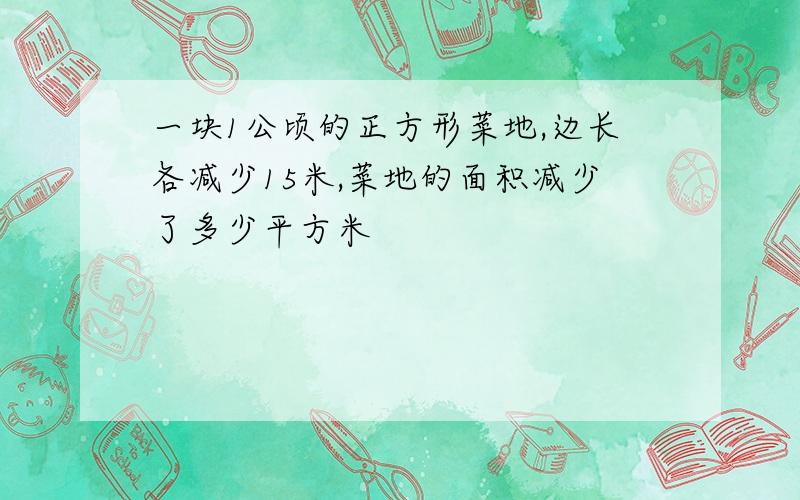 一块1公顷的正方形菜地,边长各减少15米,菜地的面积减少了多少平方米